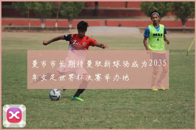 曼市市长期待曼联新球场成为2035年女足世界杯决赛举办地