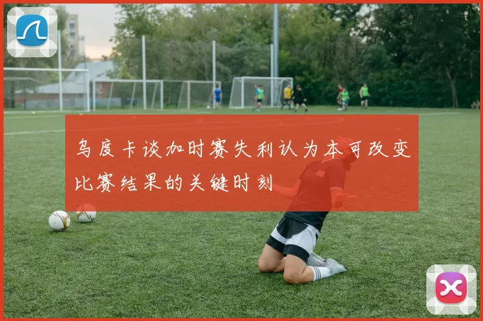 乌度卡谈加时赛失利认为本可改变比赛结果的关键时刻