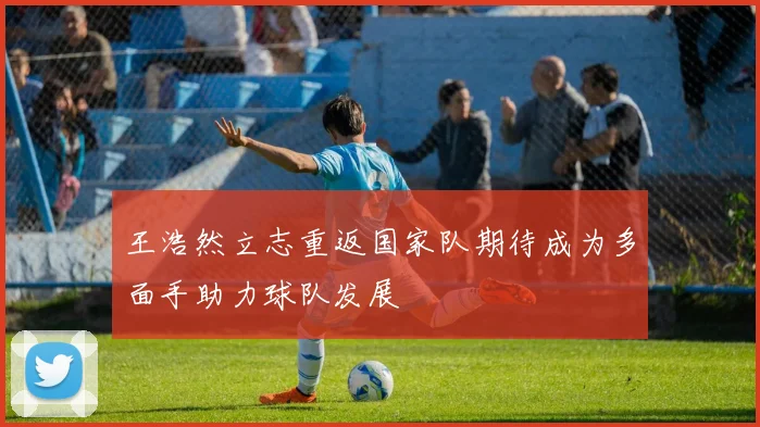 王浩然立志重返国家队期待成为多面手助力球队发展