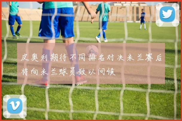 皮奥利期待不同排名对决米兰赛后将向米兰球员致以问候