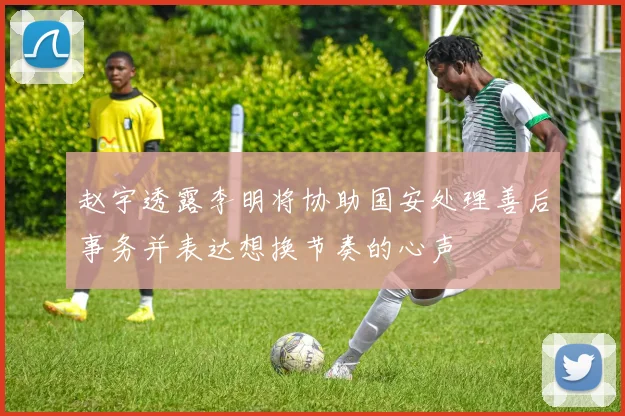 赵宇透露李明将协助国安处理善后事务并表达想换节奏的心声