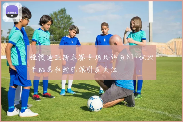 强援迪亚斯本赛季场均评分817仅次于凯恩和姆巴佩引发关注