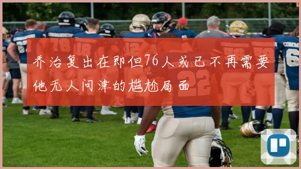 乔治复出在即但76人或已不再需要他无人问津的尴尬局面