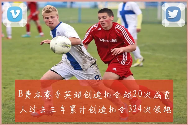 B费本赛季英超创造机会超20次成首人过去三年累计创造机会324次领跑同期