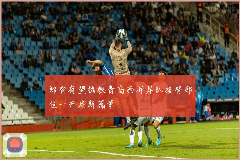 郑智有望执教青岛西海岸队接替邵佳一开启新篇章