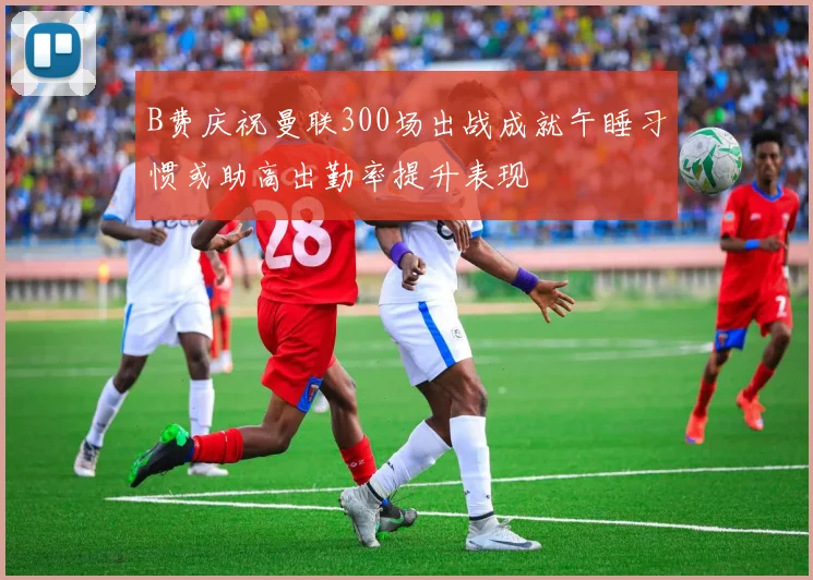 B费庆祝曼联300场出战成就午睡习惯或助高出勤率提升表现