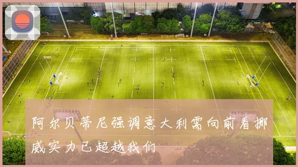 阿尔贝蒂尼强调意大利需向前看挪威实力已超越我们