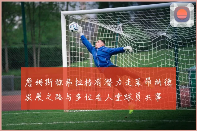詹姆斯称弗拉格有潜力走莱昂纳德发展之路与多位名人堂球员共事