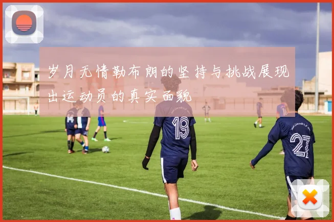 岁月无情勒布朗的坚持与挑战展现出运动员的真实面貌