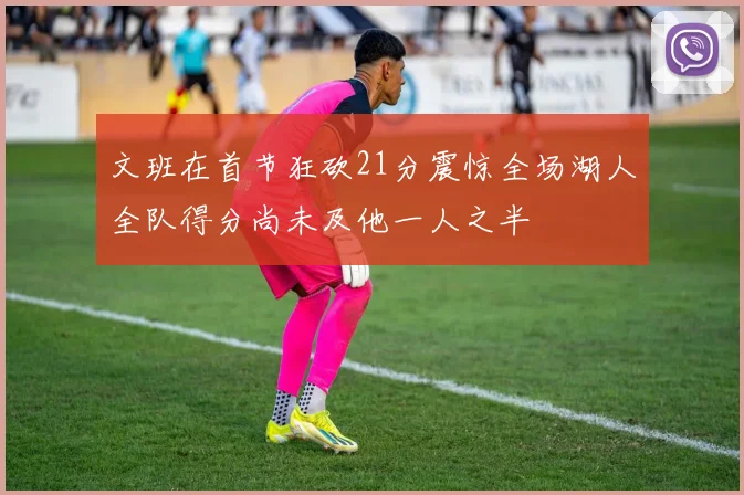 文班在首节狂砍21分震惊全场湖人全队得分尚未及他一人之半