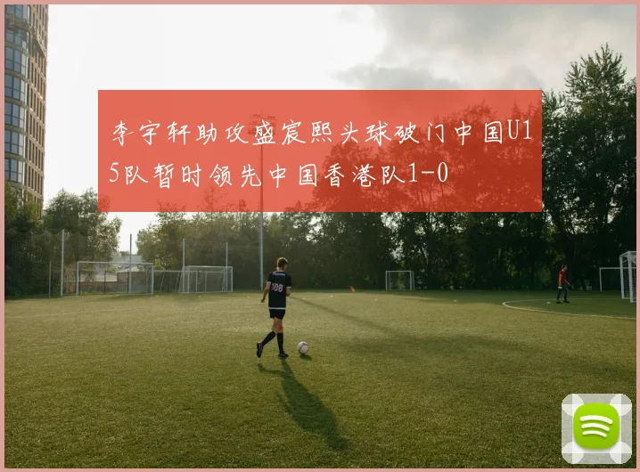 李宇轩助攻盛宸熙头球破门中国U15队暂时领先中国香港队1-0