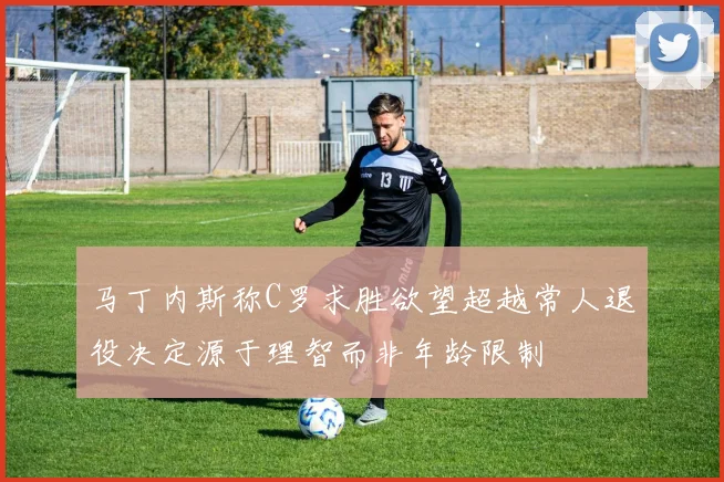 马丁内斯称C罗求胜欲望超越常人退役决定源于理智而非年龄限制