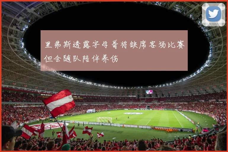 里弗斯透露字母哥将缺席客场比赛但会随队陪伴养伤