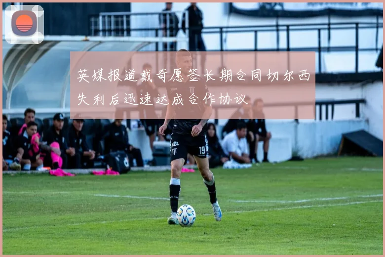 英媒报道戴奇愿签长期合同切尔西失利后迅速达成合作协议