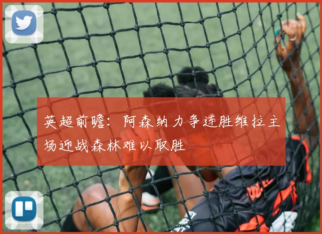 英超前瞻：阿森纳力争连胜维拉主场迎战森林难以取胜