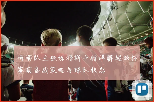 海港队主教练穆斯卡特详解超级杯赛前备战策略与球队状态