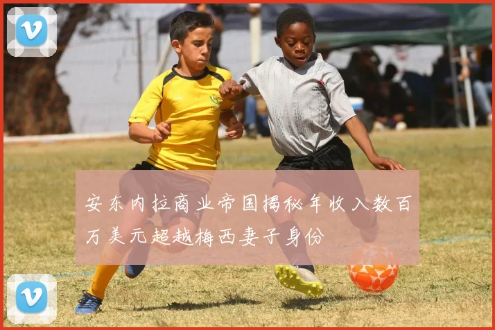 安东内拉商业帝国揭秘年收入数百万美元超越梅西妻子身份