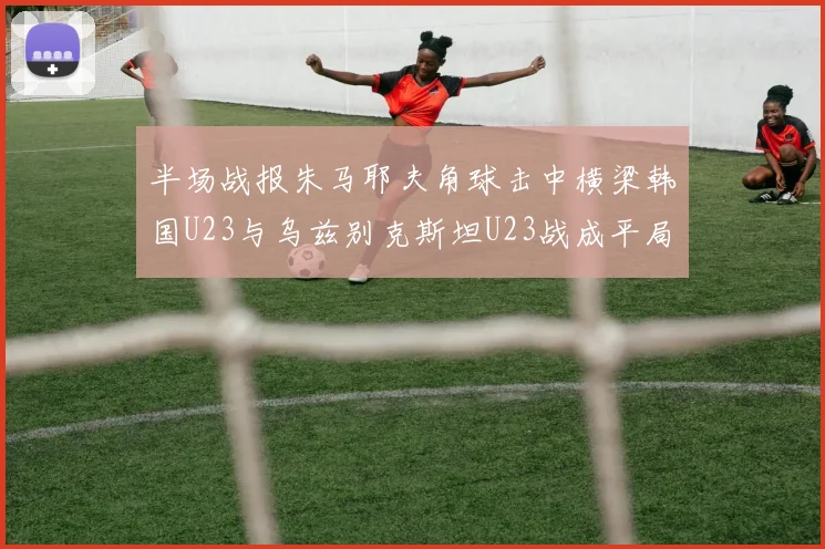 半场战报朱马耶夫角球击中横梁韩国U23与乌兹别克斯坦U23战成平局