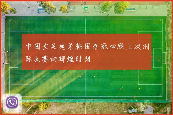 中国女足绝杀韩国夺冠回顾上次洲际决赛的辉煌时刻