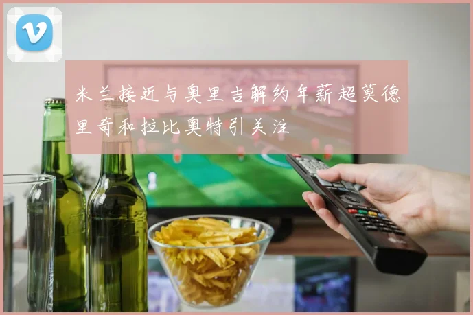 米兰接近与奥里吉解约年薪超莫德里奇和拉比奥特引关注