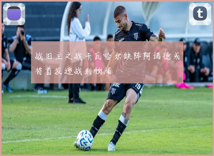 战旧主之战卡瓦哈尔缺阵阿诺德或将首发迎战利物浦