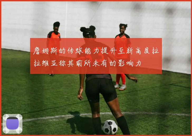詹姆斯的传球能力提升至新高度拉拉维亚称其前所未有的影响力