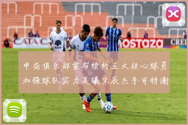 申花俱乐部宣布续约五大核心球员加强球队实力吴曦朱辰杰李可特谢拉马纳法齐续约
