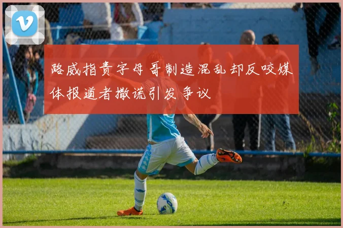 路威指责字母哥制造混乱却反咬媒体报道者撒谎引发争议