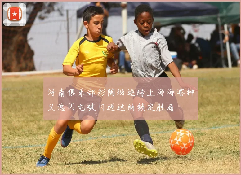 河南俱乐部彩陶坊逆转上海海港钟义浩闪电破门迈达纳锁定胜局