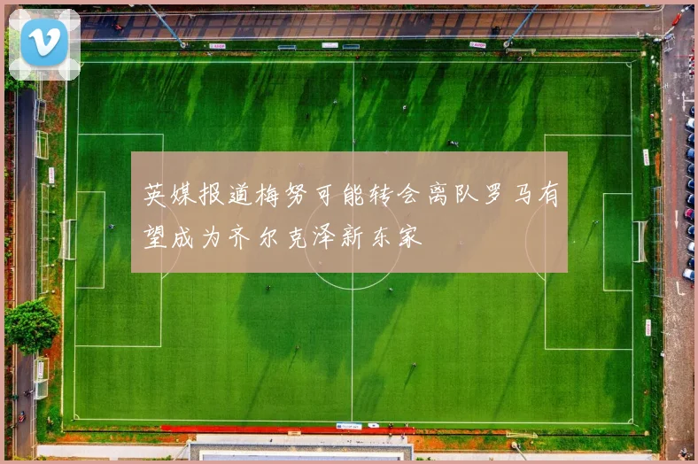 英媒报道梅努可能转会离队罗马有望成为齐尔克泽新东家