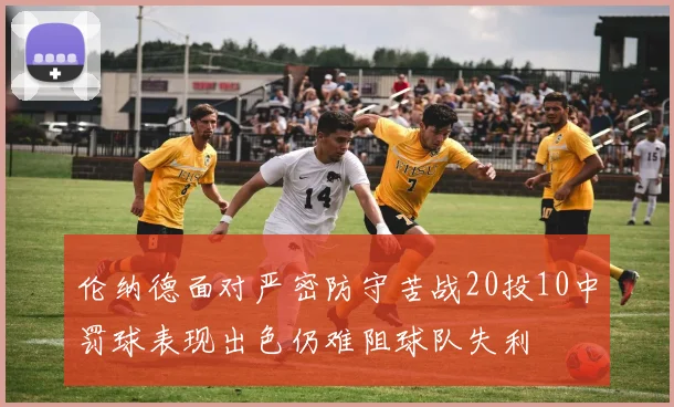 伦纳德面对严密防守苦战20投10中罚球表现出色仍难阻球队失利