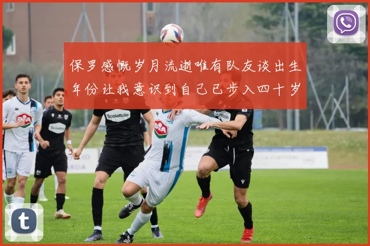 保罗感慨岁月流逝唯有队友谈出生年份让我意识到自己已步入四十岁