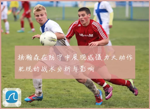 杨瀚森在防守中展现威慑力大动作犯规的战术分析与影响