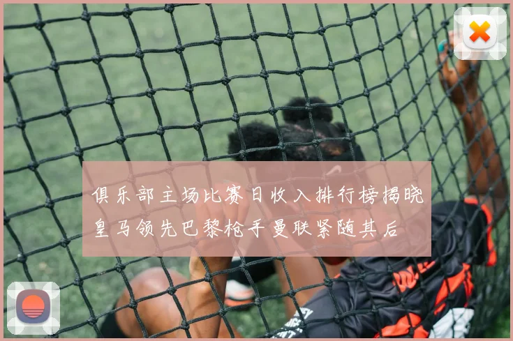 俱乐部主场比赛日收入排行榜揭晓皇马领先巴黎枪手曼联紧随其后