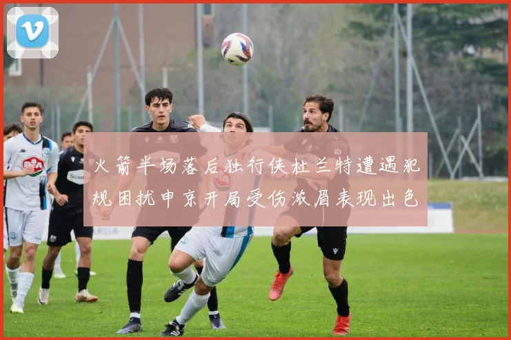 火箭半场落后独行侠杜兰特遭遇犯规困扰申京开局受伤浓眉表现出色