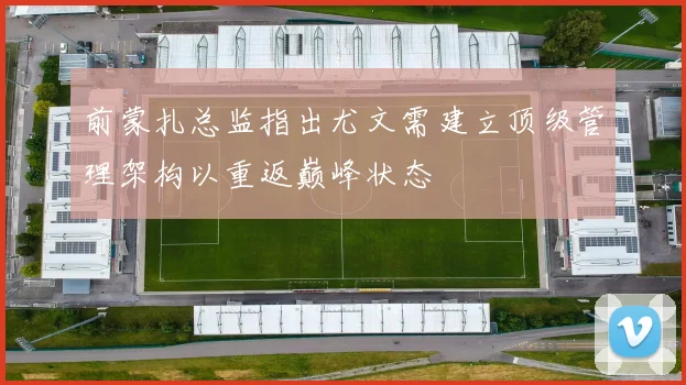 前蒙扎总监指出尤文需建立顶级管理架构以重返巅峰状态