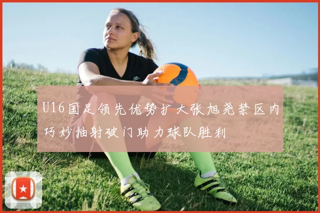 U16国足领先优势扩大张旭尧禁区内巧妙抽射破门助力球队胜利