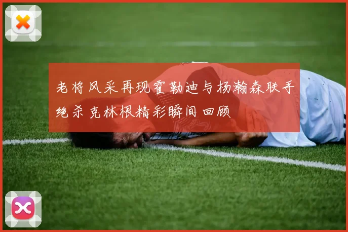 老将风采再现霍勒迪与杨瀚森联手绝杀克林根精彩瞬间回顾